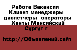 Работа Вакансии - Клиент-менеджеры, диспетчеры, операторы. Ханты-Мансийский,Сургут г.